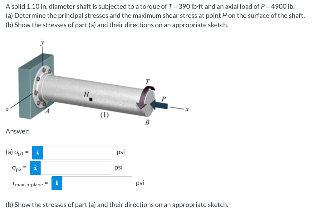A solid 1.10 in. diameter shaft is subjected to a torque of T = 390 lb-ft and an axial load of P = 4900 lb.
(a) Determine the principal stresses and the maximum shear stress at point H on the surface of the shaft.
(b) Show the stresses of part (a) and their directions on an appropriate sketch.
Answer:
(a) Op1 =
i
%p2 = i
Tmax in-plane
i
H
(1)
psi
psi
psi
T
B
P
X
(b) Show the stresses of part (a) and their directions on an appropriate sketch.