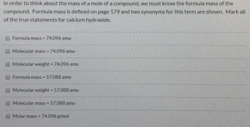 In order to think about the mass of a mole of a compound, we must know the formula mass of the
compound. Formula mass is defined on page 179 and two synonyms for this term are shown. Mark all
of the true statements for calcium hydroxide.
Formula mass - 74.096 amu
Molecular mass = 74.096 amu
%3D
Molecular weight- 74.096 amu
Formula mass = 57.088 amu
Molecular weight = 57.088 amu
%3D
Molecular mass 57.088 amu
Molar masS=
74.096 g/mol
