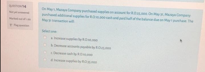 QUESTION 14
On May 1, Mazaya Company purchased supplies on account for R.O.25.000. On May 31, Mazaya Company
purchased additional supplies for RO.10,000 cash and paid half of the balance due on May1 purchase. The
May 31 transaction will:
Not yet answered
Marked out of 1.00
P Flag question
Select one
a. Increase supplies by R.O.10,000
b. Decrease accounts payable by R.O.25.000
c Decrease cash by R.O 10.000
d. Increase supplies by RO35.000
