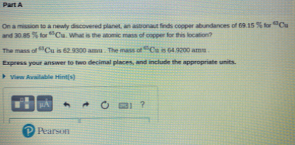 Part A
On a mission to a newly discovered planet, an astronaut finds copper abundances of 69.15 % for"Cu
and 30.85 % forCu. What is the atomic mass of copper for this location?
The mass of Cu is 62.9300 amu. The mass ofCu is 64.9200 amu
Express your answer to two decimal places, and include the appropriate units.
> View Available Hint(s)
PPearson
