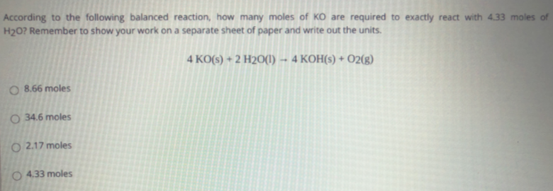 According to the following balanced reaction, how many moles of KO are required to exactly react with 4.33 moles of
H20? Remember to show your work on a separate sheet of paper and write out the units.
4 KO(s) + 2 H2O(1) - 4 KOH(s) +
02(g)
O 8.66 moles
O 34.6 moles
O 2.17 moles
O 4.33 moles
