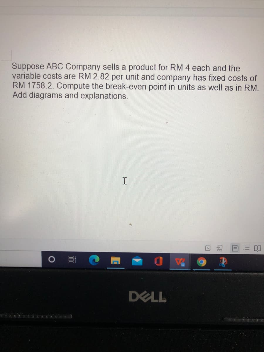 Suppose ABC Company sells a product for RM 4 each and the
variable costs are RM 2.82 per unit and company has fixed costs of
RM 1758.2. Compute the break-even point in units as well as in RM.
Add diagrams and explanations.
DELL
!!
