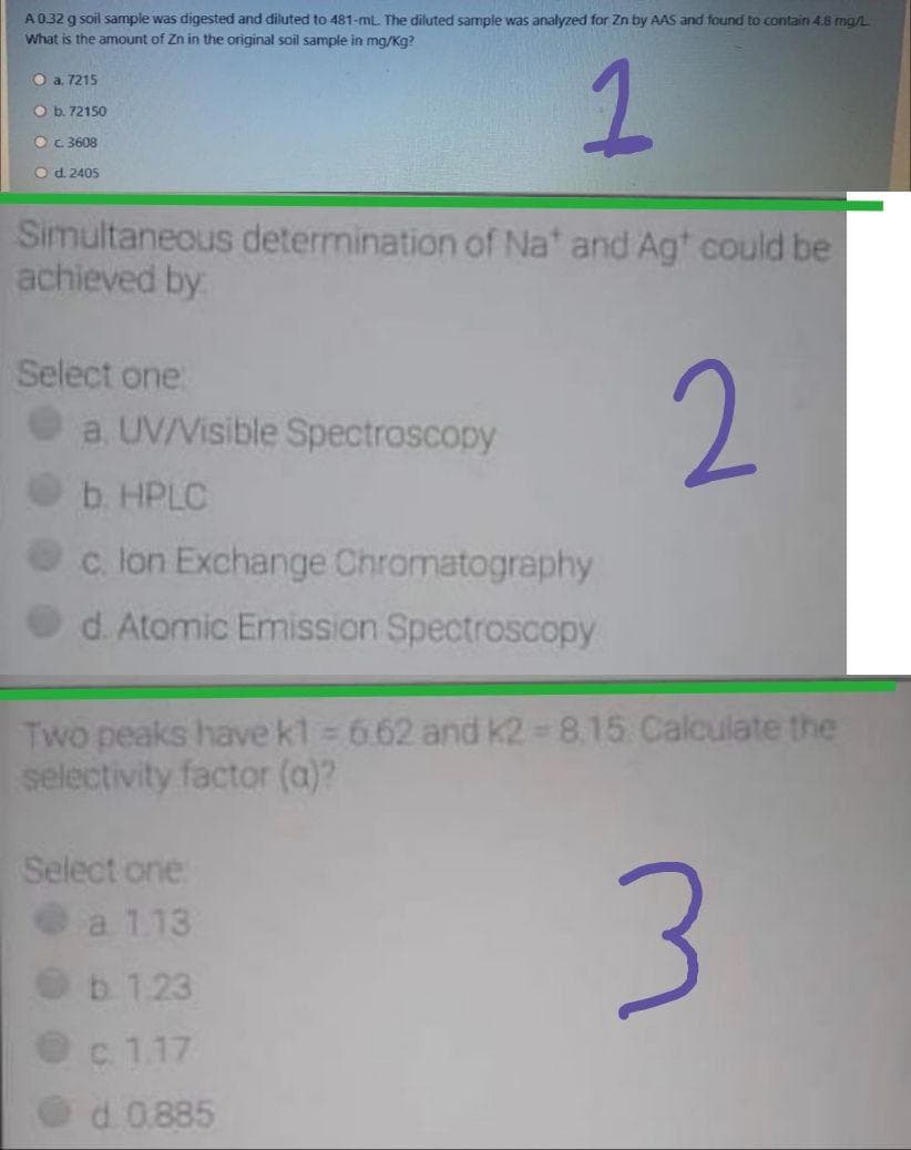 A032 g soil sample was digested and diluted to 481-ml. The diluted sample was analyzed for Zn by AAS and found to contain 4.8 mg/L
What is the amount of Zn in the original soil sample in mg/Kg?
O a. 7215
O b. 72150
O c3608
Od. 2405
Simultaneous determination of Na' and Agt could be
achieved by
Select one
2.
a. UV/Visible Spectroscopy
b. HPLC
Oc lon Exchange Chromatography
d. Atomic Emission Spectroscopy
Two peaks have kt 6.62 and K2 = 8.15 Calculate the
selectivity factor (a)?
Select one
a 1.13
b. 1.23
c 1.17
d. 0.885
