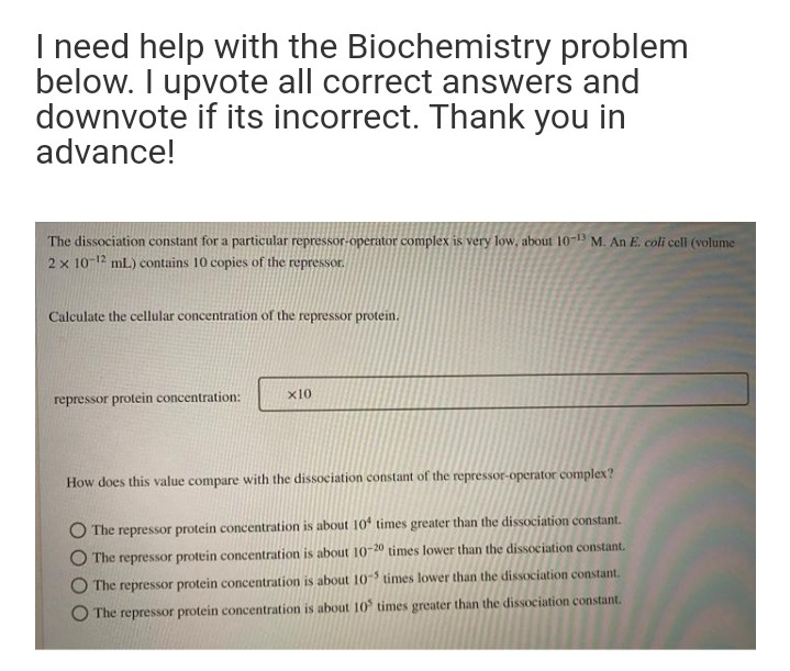 I need help with the Biochemistry problem
below. I upvote all correct answers and
downvote if its incorrect. Thank you in
advance!
The dissociation constant for a particular repressor-operator complex is very low, about 10-19 M. An E. coli cel (volume
2 x 10-12 mL) contains 10 copies of the repressor.
Calculate the cellular concentration of the repressor protein.
x10
repressor protein concentration:
How does this value compare with the dissociation constant of the repressor-operator complex?
O The repressor protein concentration is about 10 times greater than the dissociation constant.
The repressor protein concentration is about 10-20 times lower than the dissociation constant.
The repressor protein concentration is about 10s times lower than the dissociation constant.
O The repressor protein concentration is about 10 times greater than the dissociation constant.
