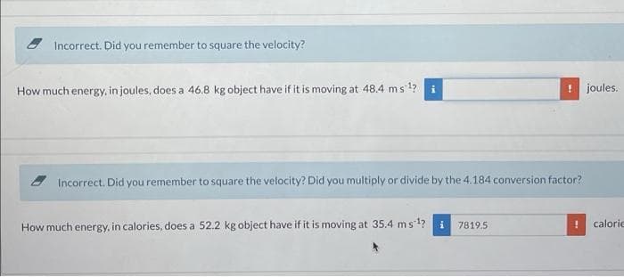 Incorrect. Did you remember to square the velocity?
How much energy, in joules, does a 46.8 kg object have if it is moving at 48.4 ms 1?
! joules.
Incorrect. Did you remember to square the velocity? Did you multiply or divide by the 4.184 conversion factor?
How much energy, in calories, does a 52.2 kg object have if it is moving at 35.4 ms1?
7819.5
calorie
