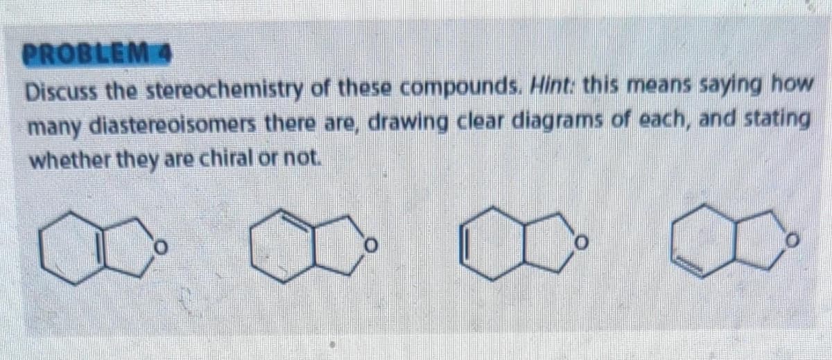 PROBLEM 4
Discuss the stereochemistry of these compounds. Hint: this means saying how
many diastereoisomers there are, drawing clear diagrams of each, and stating
whether they are chiral or not.
