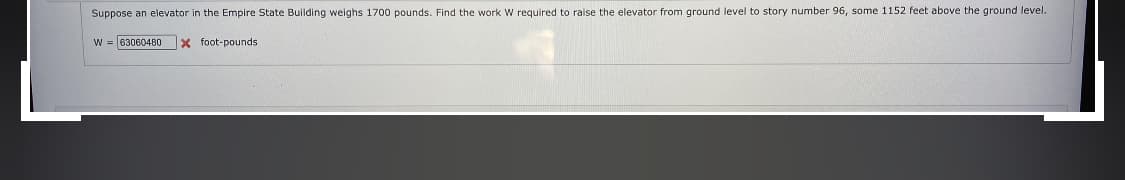 Suppose an elevator in the Empire State Building weighs 1700 pounds. Find the work W required to raise the elevator from ground level to story number 96, some 1152 feet above the ground level.
W = 63060480
X foot-pounds
