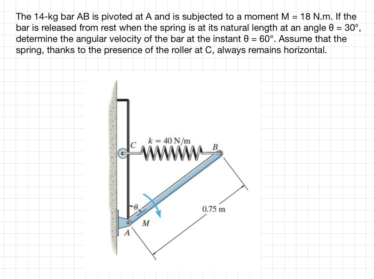 The 14-kg bar AB is pivoted at A and is subjected to a moment M = 18 N.m. If the
bar is released from rest when the spring is at its natural length at an angle 0 = 30°,
determine the angular velocity of the bar at the instant 0 = 60°. Assume that the
spring, thanks to the presence of the roller at C, always remains horizontal.
k = 40 N/m
M
B
0.75 m