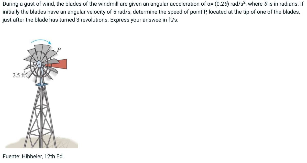 During a gust of wind, the blades of the windmill are given an angular acceleration of a= (0.28) rad/s², where is in radians. If
initially the blades have an angular velocity of 5 rad/s, determine the speed of point P, located at the tip of one of the blades,
just after the blade has turned 3 revolutions. Express your answee in ft/s.
2.5 ft
Fuente: Hibbeler, 12th Ed.