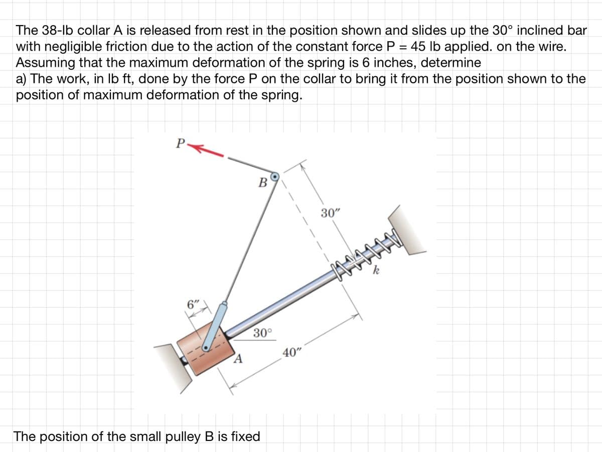 The 38-lb collar A is released from rest in the position shown and slides up the 30° inclined bar
with negligible friction due to the action of the constant force P = 45 lb applied. on the wire.
Assuming that the maximum deformation of the spring is 6 inches, determine
a) The work, in lb ft, done by the force P on the collar to bring it from the position shown to the
position of maximum deformation of the spring.
P<
6"
A
B
30°
The position of the small pulley B is fixed
40"
30"
AMALLV