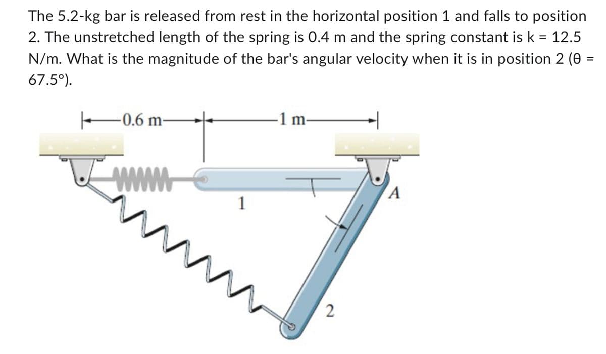 The 5.2-kg bar is released from rest in the horizontal position 1 and falls to position
2. The unstretched length of the spring is 0.4 m and the spring constant is k = 12.5
N/m. What is the magnitude of the bar's angular velocity when it is in position 2 (0 =
67.5°).
-0.6 m
www
1
-1 m-
2
A