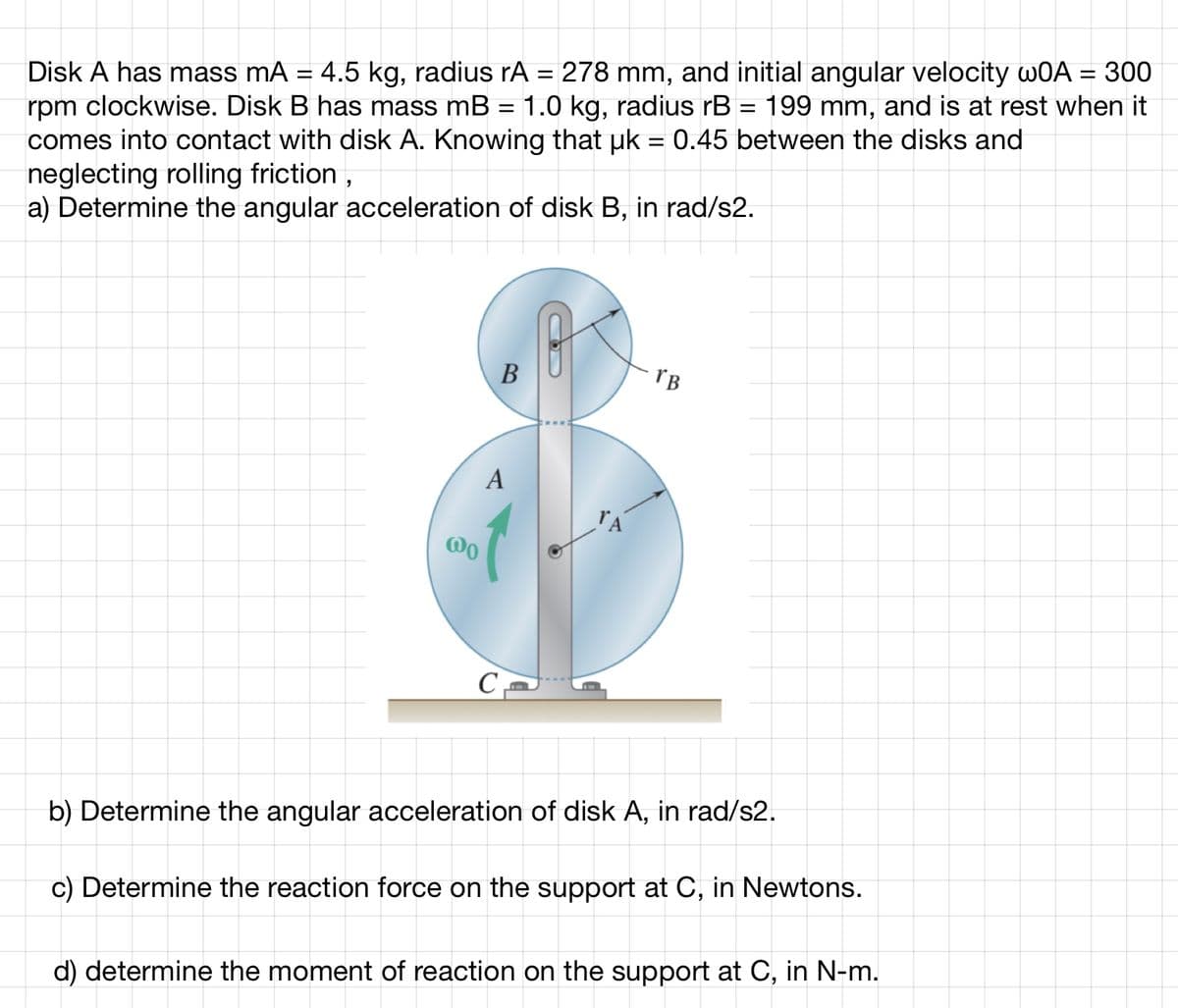 Disk A has mass mA = 4.5 kg, radius rA = 278 mm, and initial angular velocity wOA = 300
rpm clockwise. Disk B has mass mB = 1.0 kg, radius rB = 199 mm, and is at rest when it
comes into contact with disk A. Knowing that uk = 0.45 between the disks and
neglecting rolling friction,
a) Determine the angular acceleration of disk B, in rad/s2.
000
B
A
C
TB
b) Determine the angular acceleration of disk A, in rad/s2.
c) Determine the reaction force on the support at C, in Newtons.
d) determine the moment of reaction on the support at C, in N-m.