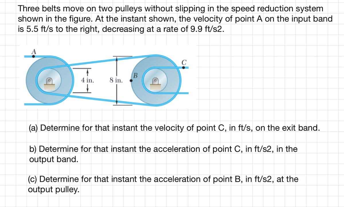 Three belts move on two pulleys without slipping in the speed reduction system
shown in the figure. At the instant shown, the velocity of point A on the input band
is 5.5 ft/s to the right, decreasing at a rate of 9.9 ft/s2.
3 to the lights
T
4 in.
↓
8 in.
B
C
(a) Determine for that instant the velocity of point C, in ft/s, on the exit band.
b) Determine for that instant the acceleration of point C, in ft/s2, in the
output band.
(c) Determine for that instant the acceleration of point B, in ft/s2, at the
output pulley.