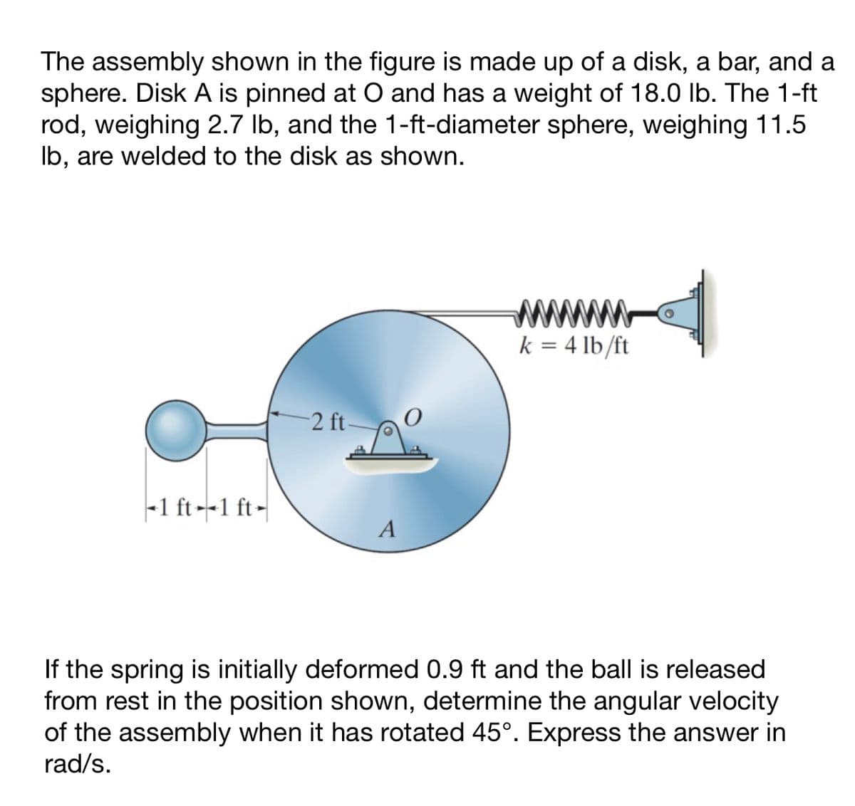 The assembly shown in the figure is made up of a disk, a bar, and a
sphere. Disk A is pinned at O and has a weight of 18.0 lb. The 1-ft
rod, weighing 2.7 lb, and the 1-ft-diameter sphere, weighing 11.5
lb, are welded to the disk as shown.
-1 ft-1 ft-
-2 ft-
A
www
k = 4 lb/ft
If the spring is initially deformed 0.9 ft and the ball is released
from rest in the position shown, determine the angular velocity
of the assembly when it has rotated 45°. Express the answer in
rad/s.