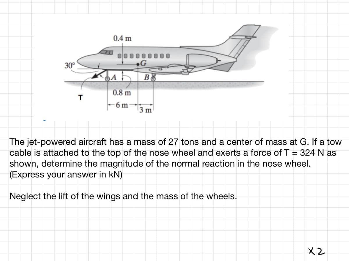 30°
T
0.4 m
A
0.8 m
-6m
G
B
3 m
The jet-powered aircraft has a mass of 27 tons and a center of mass at G. If a tow
cable is attached to the top of the nose wheel and exerts a force of T = 324 N as
shown, determine the magnitude of the normal reaction in the nose wheel.
(Express your answer in kN)
Neglect the lift of the wings and the mass of the wheels.
X2