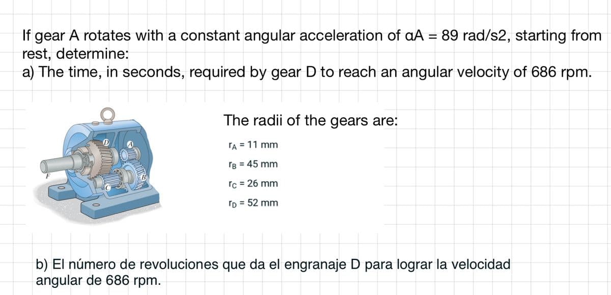 If gear A rotates with a constant angular acceleration of aA = 89 rad/s2, starting from
rest, determine:
a) The time, in seconds, required by gear D to reach an angular velocity of 686 rpm.
The radii of the gears are:
TA = 11 mm
rB = 45 mm
rc = 26 mm
TD = 52 mm
b) El número de revoluciones que da el engranaje D para lograr la velocidad
angular de 686 rpm.
