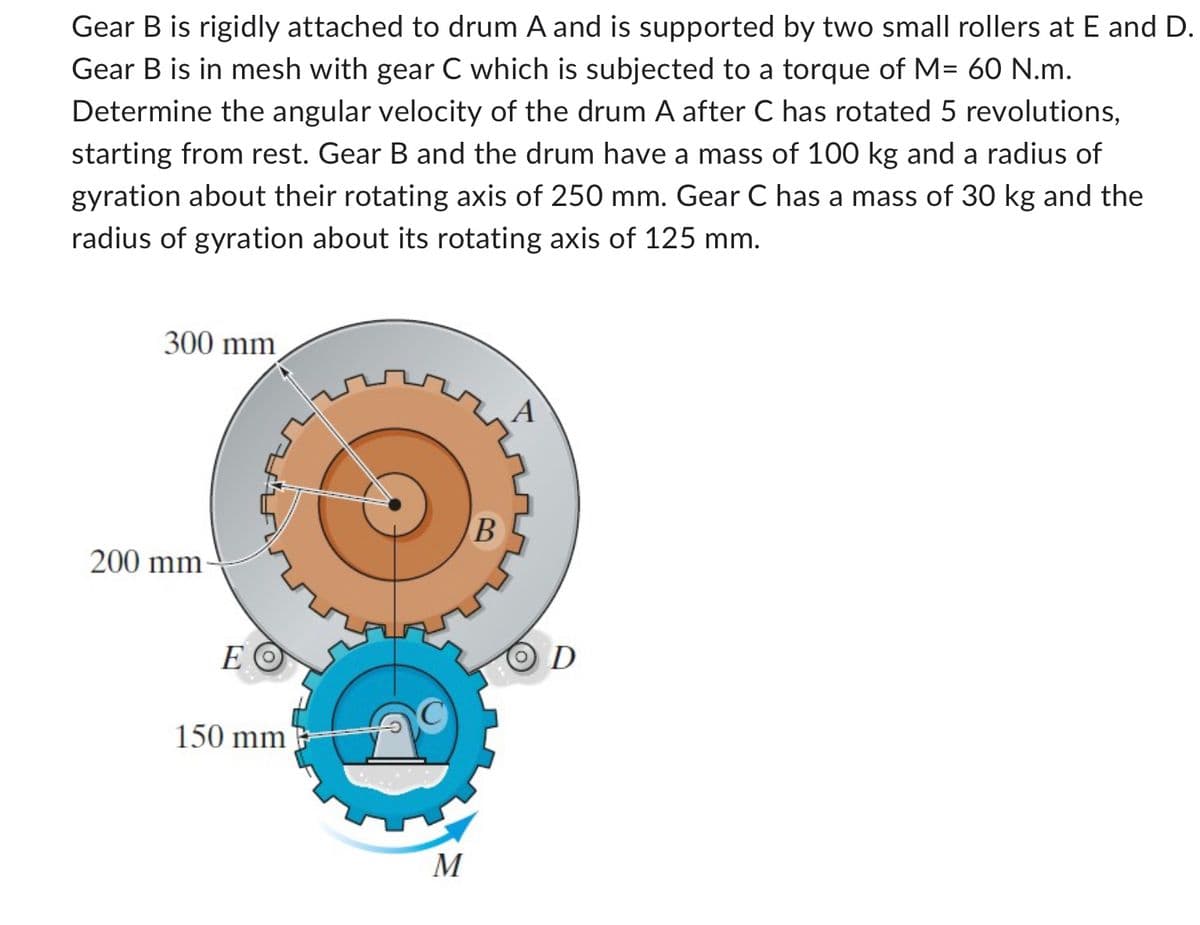 Gear B is rigidly attached to drum A and is supported by two small rollers at E and D.
Gear B is in mesh with gear C which is subjected to a torque of M= 60 N.m.
Determine the angular velocity of the drum A after C has rotated 5 revolutions,
starting from rest. Gear B and the drum have a mass of 100 kg and a radius of
gyration about their rotating axis of 250 mm. Gear C has a mass of 30 kg and the
radius of gyration about its rotating axis of 125 mm.
300 mm
200 mm
E
ΕΟ
150 mm
M
B