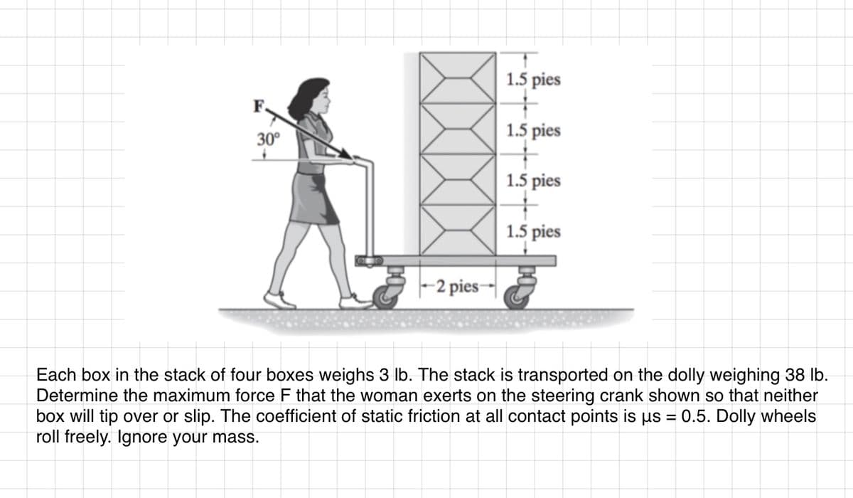 30°
-2 pies--
1.5 pies
+
1.5 pies
1.5 pies
+
1.5 pies
Each box in the stack of four boxes weighs 3 lb. The stack is transported on the dolly weighing 38 lb.
Determine the maximum force F that the woman exerts on the steering crank shown so that neither
box will tip over or slip. The coefficient of static friction at all contact points is us = 0.5. Dolly wheels
roll freely. Ignore your mass.