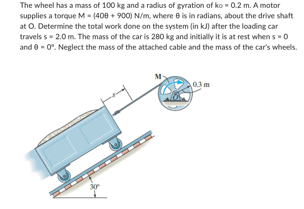 The wheel has a mass of 100 kg and a radius of gyration of ko = 0.2 m. A motor
supplies a torque M = (400 + 900) N/m, where 0 is in radians, about the drive shaft
at O. Determine the total work done on the system (in kJ) after the loading car
travels s = 2.0 m. The mass of the car is 280 kg and initially it is at rest when = 0
and 0 = 0°. Neglect the mass of the attached cable and the mass of the car's wheels.
=
30°
M
0.3 m