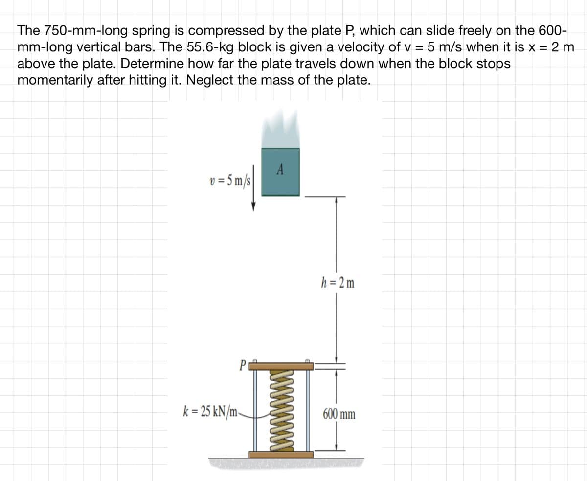 The 750-mm-long spring is compressed by the plate P, which can slide freely on the 600-
mm-long vertical bars. The 55.6-kg block is given a velocity of v = 5 m/s when it is x = 2 m
above the plate. Determine how far the plate travels down when the block stops
momentarily after hitting it. Neglect the mass of the plate.
v = 5 m/s
P
k = 25 kN/m-
A
h = 2m
600 mm