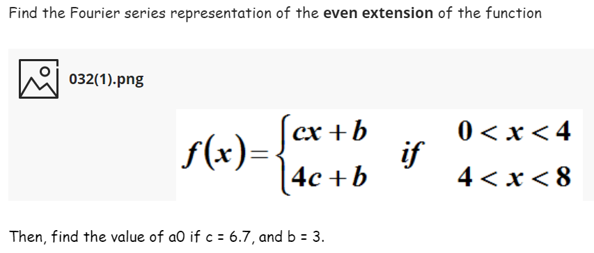Find the Fourier series representation of the even extension of the function
032(1).png
f(x)= /er+b
|4c +b
0 < x< 4
if
4 < x< 8
Then, find the value of ao if c = 6.7, and b = 3.
