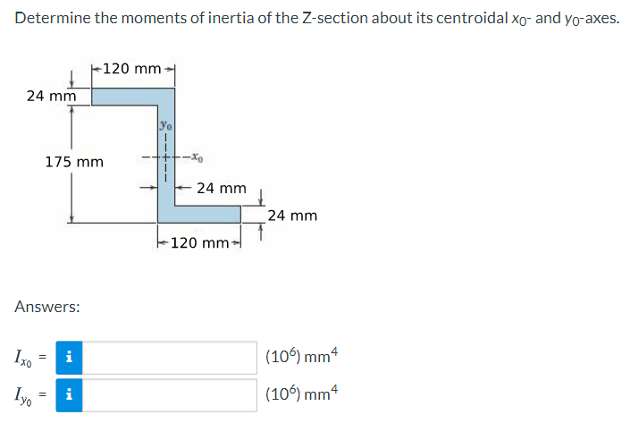 Determine the moments of inertia of the Z-section about its centroidal xo- and yo-axes.
-120 mm
24 mm
yo
175 mm
-Xo
24 mm
24 mm
-120 mm-
Answers:
i
(106) mm4
i
(106) mm4

