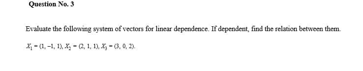Question No. 3
Evaluate the following system of vectors for linear dependence. If dependent, find the relation between them.
X = (1, -1, 1), X, = (2, 1, 1), X, = (3, 0, 2).
