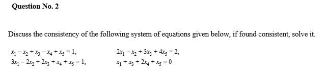 Question No. 2
Discuss the consistency of the following system of equations given below, if found consistent, solve it.
X1 - X, + X3 - X4 + X; = 1,
3x1 – 2x, + 2x, + x, + x; = 1,
2x, - x, + 3x + 4x; = 2,
x + x3 + 2x4 + x; = 0
%3D
