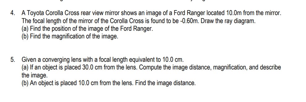 4. A Toyota Corolla Cross rear view mirror shows an image of a Ford Ranger located 10.0m from the mirror.
The focal length of the mirror of the Corolla Cross is found to be -0.60m. Draw the ray diagram.
(a) Find the position of the image of the Ford Ranger.
(b) Find the magnification of the image.
5. Given a converging lens with a focal length equivalent to 10.0 cm.
(a) If an object is placed 30.0 cm from the lens. Compute the image distance, magnification, and describe
the image.
(b) An object is placed 10.0 cm from the lens. Find the image distance.
