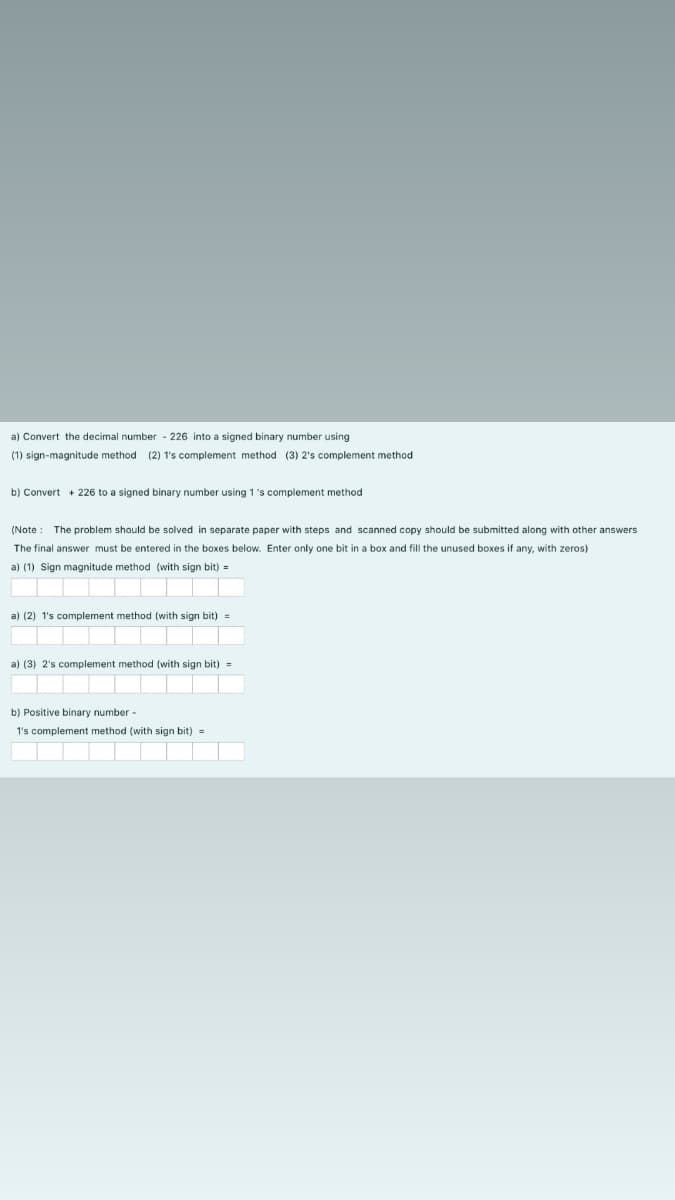 a) Convert the decimal number - 226 into a signed binary number using
(1) sign-magnitude method (2) 1's complement method (3) 2's complement method
b) Convert + 226 to a signed binary number using 1 's complement method
(Note : The problem should be solved in separate paper with steps and scanned copy should be submitted along with other answers
The final answer must be entered in the boxes below. Enter only one bit in a box and fill the unused boxes if any, with zeros)
a) (1) Sign magnitude method (with sign bit) =
a) (2) 1's complement method (with sign bit) =
a) (3) 2's complement method (with sign bit) =
b) Positive binary number -
1's complement method (with sign bit) =
