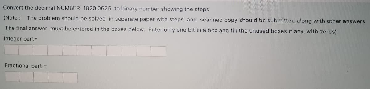 Convert the decimal NUMBER 1820.0625 to binary number showing the steps
(Note : The problem should be solved in separate paper with steps and scanned copy should be submitted along with other answers
The final answer must be entered in the boxes below. Enter only one bit in a box and fill the unused boxes if any, with zeros)
Integer part=
Fractional part =
