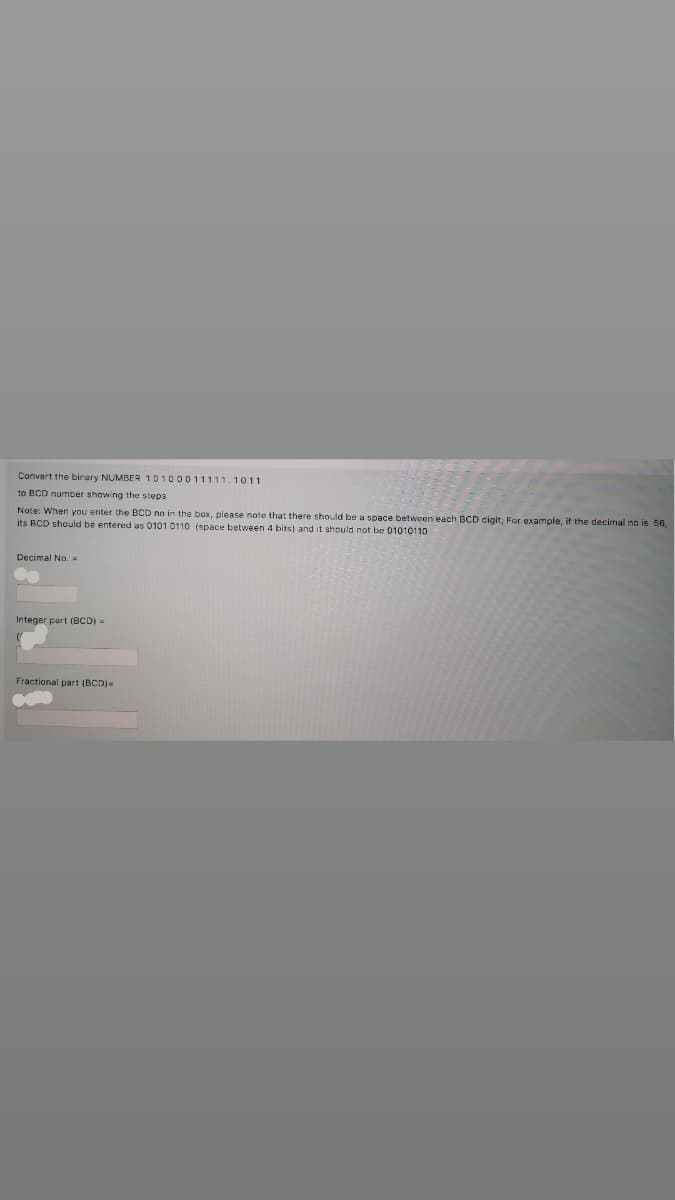 Convert the binary NUMBER 10100011111.1011
to BCD number showing the steps
Note: When you enter the BCD no in the box, please note that there should be a space between each BCD digit; For example, if the decimal no is 56,
its BCD should be entered as 0101 0110 (space between 4 bits) and it should not be 01010110
Decimal No. =
Integer part (BCD)=
Fractional part (BCD)
