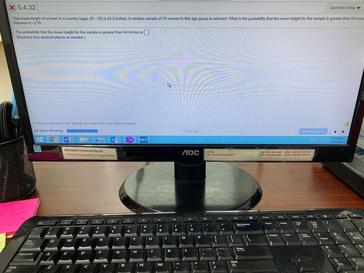 5.4.32
Question Help ▼
The mean height of women in a country (ages 20- 29) is 63.6 inches. A random sample of 70 women in this age group is selected. What is the probability that the mean height for the sample is greater than 64 inche
Assume o= 2.76.
The probability that the mean height for the sample is greater than 64 inches is
(Round to four decimal places as needed.)
Enter your answer in the answer box and then click Check Answer.
All parts showing
Clear All
Check Answer
PDF
10:20 AM
SKY
3/19/2021
Alma Realty Terminal service site
1OC
MTAC- 280/144 270/145
ALMA- 280/146 270/147
BOARD
280- (201) 435-1004
270-(201) 946-0400
HTTPS:ACCESS.ALMAREALTY.COM/RDWEB
280-7K,11K,16A,21JK,22T
tnraesh
3500
PrtScn
ScrLk
Pause
F9
F10
F11
F12
F7
F8
F5
F6
F3
F4
F2
Num
Lock
F1
Page
Up
Esc
Insert
Home
Backspace
@
2$
7
8
9.
3
5
Page
Down
Delete
End
R
T
U
Home
gup
Tab
W
E
Enter
G
H
K
Caps Lock
Shift
End
V
Shift
ST
23
Dry Erase
