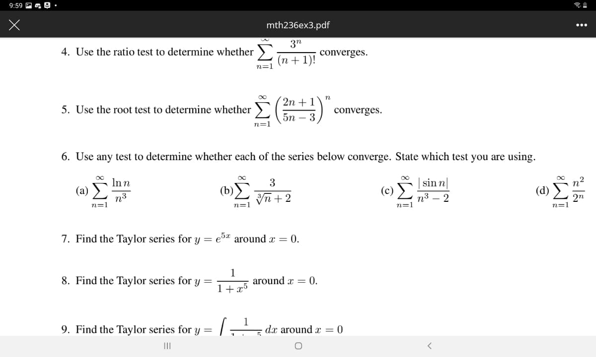 9:59 P a O.•
mth236ex3.pdf
3"
4. Use the ratio test to determine whether >
converges.
(п+ 1)!
n=1
2n + 1
5. Use the root test to determine whether
converges.
5n – 3
n=1
6. Use any test to determine whether each of the series below converge. State which test you are using.
Inn
sin n|
(b)
Vn + 2
(a)
(c)
(d)
n3
n=1
n3
2
2n
n=1
n=1
n=
7. Find the Taylor series for y = eɔª around x = 0.
8. Find the Taylor series for y =
1
around x = 0.
1+ x5
9. Find the Taylor series for y =
·dx around = 0

