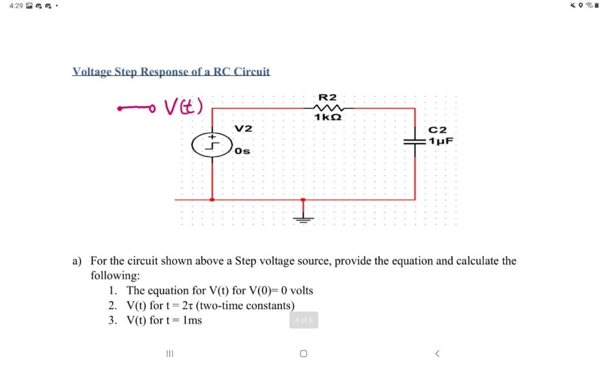4:29 P a
Voltage Step Response of a RC Circuit
R2
VE)
1kQ
V2
C2
1 μF
Os
a) For the circuit shown above a Step voltage source, provide the equation and calculate the
following:
1. The equation for V(t) for V(0)= 0 volts
2. V(t) for t= 2t (two-time constants)
3. V(t) for t= 1ms
4 of 6
III
