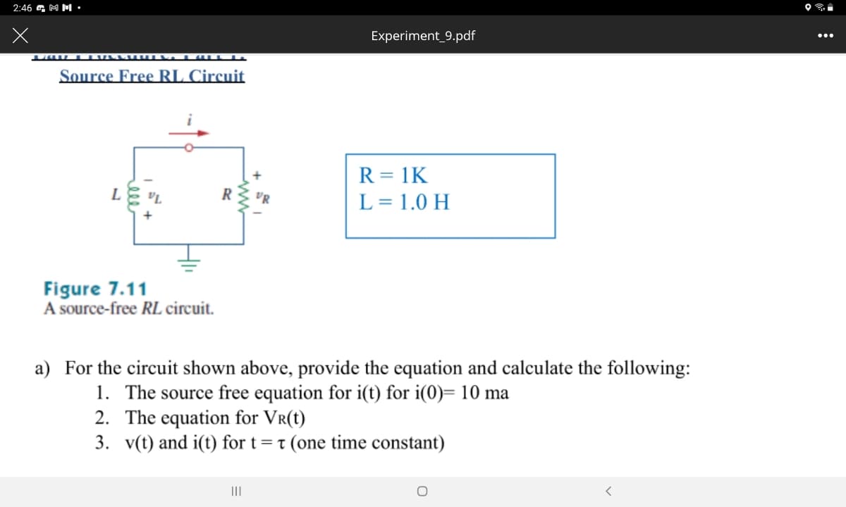 2:46 a M M •
Experiment_9.pdf
...
Source Free RL Circuit
R = 1K
R
L = 1.0 H
Figure 7.11
A source-free RL circuit.
a) For the circuit shown above, provide the equation and calculate the following:
1. The source free equation for i(t) for i(0)= 10 ma
2. The equation for Vr(t)
3. v(t) and i(t) for t= t (one time constant)
II
