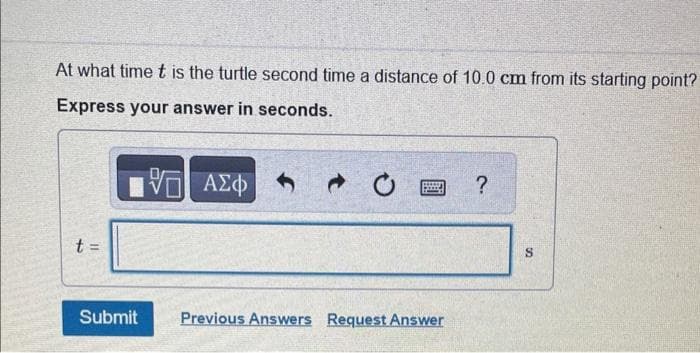 At what time t is the turtle second time a distance of 10.0 cm from its starting point?
Express your answer in seconds.
4
11
VE ΑΣΦΑΦ
Submit Previous Answers Request Answer
?
S