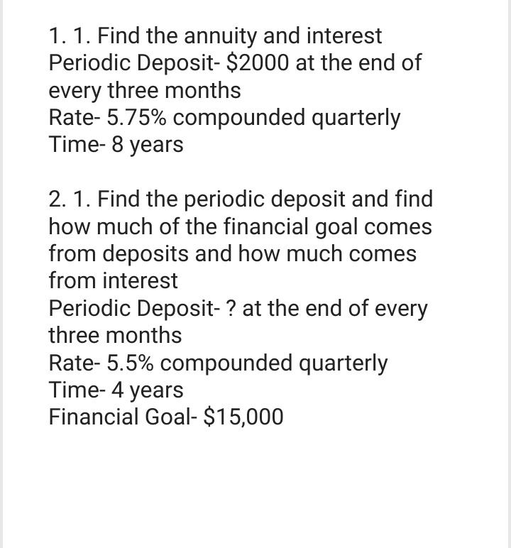 1. 1. Find the annuity and interest
Periodic Deposit- $2000 at the end of
every three months
Rate-5.75% compounded quarterly
Time-8 years
2. 1. Find the periodic deposit and find
how much of the financial goal comes
from deposits and how much comes
from interest
Periodic Deposit- ? at the end of every
three months
Rate-5.5% compounded quarterly
Time-4 years
Financial Goal- $15,000