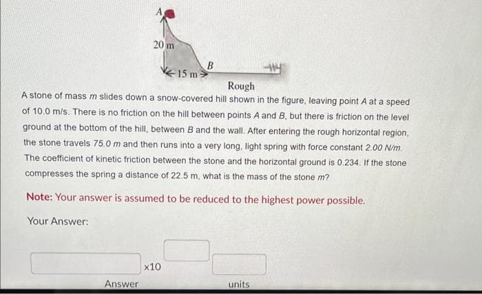 20 m
Answer
15 m
Rough
A stone of mass m slides down a snow-covered hill shown in the figure, leaving point A at a speed
of 10.0 m/s. There is no friction on the hill between points A and B, but there is friction on the level
ground at the bottom of the hill, between B and the wall. After entering the rough horizontal region,
the stone travels 75.0 m and then runs into a very long, light spring with force constant 2.00 N/m.
The coefficient of kinetic friction between the stone and the horizontal ground is 0.234. If the stone
compresses the spring a distance of 22.5 m, what is the mass of the stone m?
Note: Your answer is assumed to be reduced to the highest power possible.
Your Answer:
x10
B
units