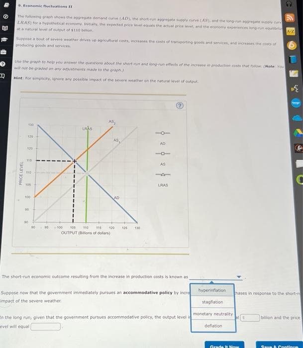R
9. Economic fluctuations II
The following graph shows the aggregate demand curve (AD), the short-run aggregate supply curve (AS), and the long-run aggregate supply cur
LRAS) for a hypothetical economy. Initially, the expected price level equals the actual price level, and the economy experiences long-run equilibriu
at a natural level of output of $110 billion.
Suppose a bout of severe weather drives up agricultural costs, increases the costs of transporting goods and services, and increases the costs of
producing goods and services.
Use the graph to help you answer the questions about the short-run and long-run effects of the increase in production costs that follow. (Note: You
will not be graded on any adjustments made to the graph).
Hint: For simplicity, ignore any possible impact of the severe weather on the natural level of output.
PRICE LEVEL
130
125
120
115
110
105
100
95
90
90
LRAS
AS,
AD
95 -100 105 110 115 120 125 130
OUTPUT (Billions of dollars)
AD
AS
LRAS
The short-run economic outcome resulting from the increase in production costs is known as
Suppose now that the government immediately pursues an accommodative policy by incre
impact of the severe weather.
In the long run, given that the government pursues accommodative policy, the output level in
evel will equali
hyperinflation
stagflation
monetary neutrality
deflation
A-Z
Grade It Now
نية
C
thases in response to the short-r
billion and the price
Save & Continua