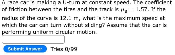 A race car is making a U-turn at constant speed. The coefficient
of friction between the tires and the track is μ = 1.57. If the
radius of the curve is 12.1 m, what is the maximum speed at
which the car can turn without sliding? Assume that the car is
performing uniform circular motion.
Submit Answer Tries 0/99