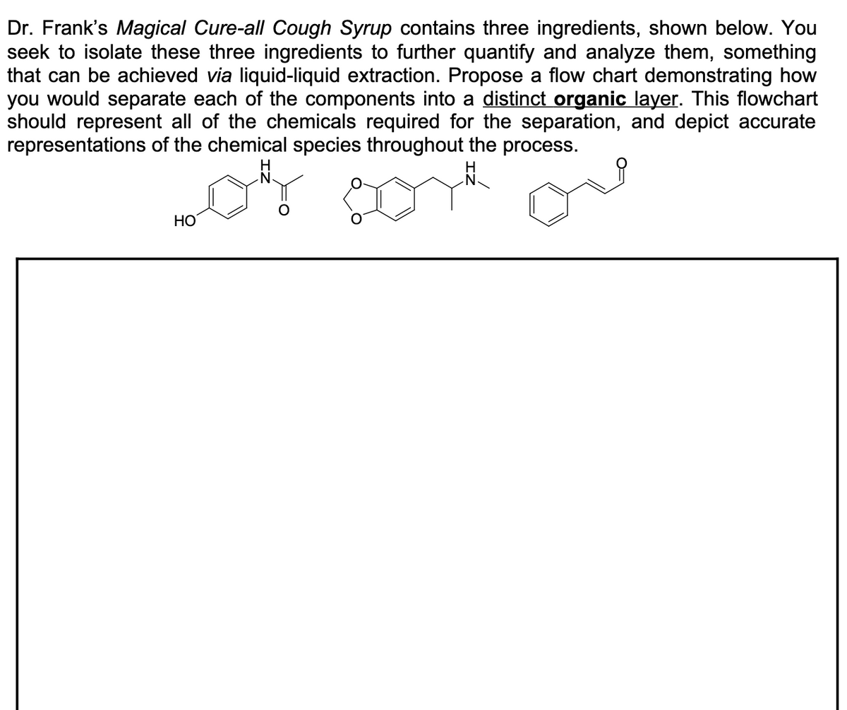 Dr. Frank's Magical Cure-all Cough Syrup contains three ingredients, shown below. You
seek to isolate these three ingredients to further quantify and analyze them, something
that can be achieved via liquid-liquid extraction. Propose a flow chart demonstrating how
you would separate each of the components into a distinct organic layer. This flowchart
should represent all of the chemicals required for the separation, and depict accurate
representations of the chemical species throughout the process.
H
H.
НО
