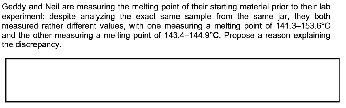 Geddy and Neil are measuring the melting point of their starting material prior to their lab
experiment: despite analyzing the exact same sample from the same jar, they both
measured rather different values, with one measuring a melting point of 141.3-153.6°C
and the other measuring a melting point of 143.4–144.9°C. Propose a reason explaining
the discrepancy.
