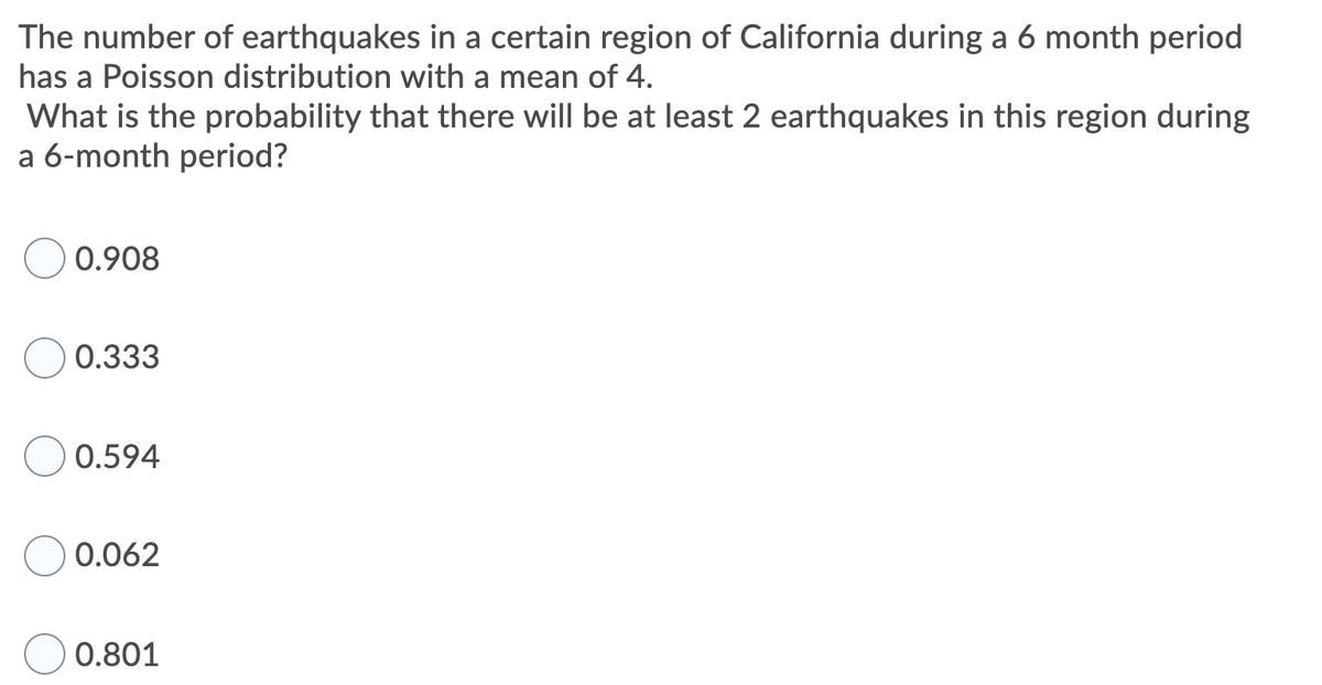 The number of earthquakes in a certain region of California during a 6 month period
has a Poisson distribution with a mean of 4.
What is the probability that there will be at least 2 earthquakes in this region during
a 6-month period?
0.908
0.333
0.594
0.062
0.801
