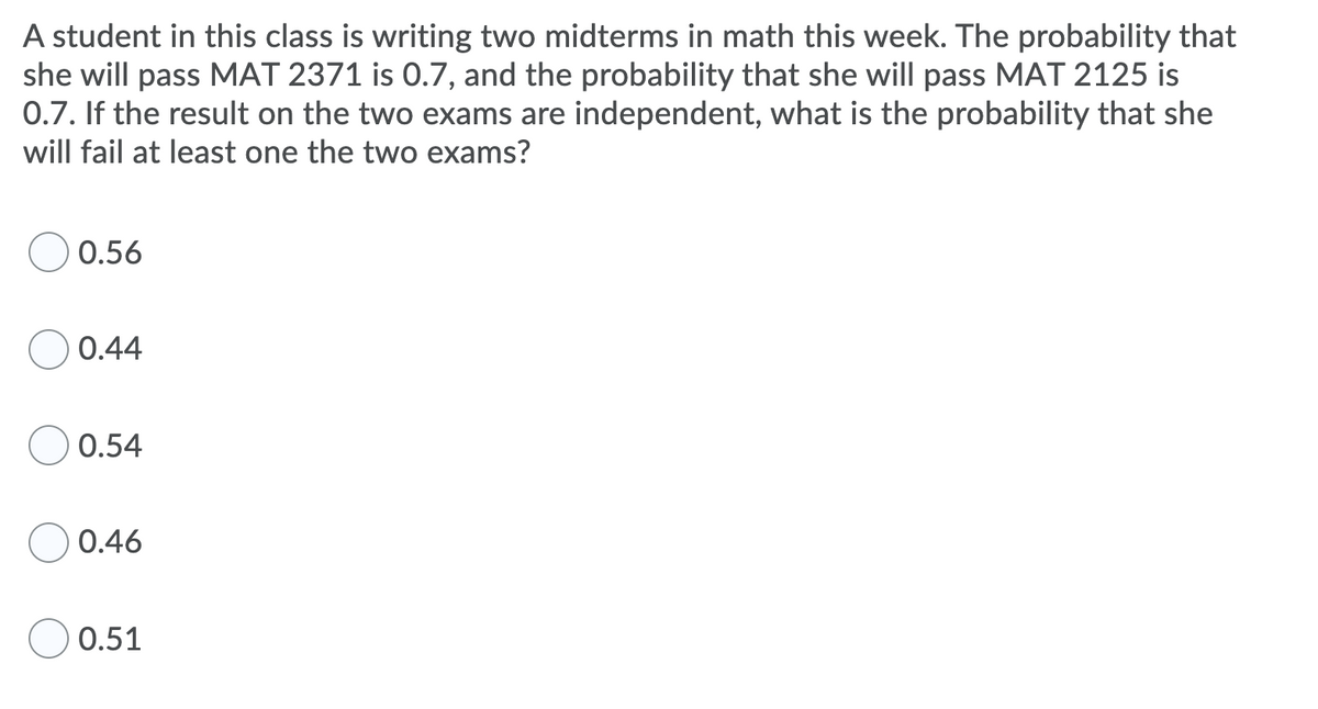 A student in this class is writing two midterms in math this week. The probability that
she will pass MAT 2371 is 0.7, and the probability that she will pass MAT 2125 is
0.7. If the result on the two exams are independent, what is the probability that she
will fail at least one the two exams?
0.56
0.44
0.54
0.46
0.51
