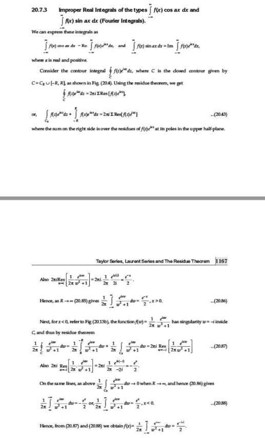 20.7.3
Improper Real Integrals of the types («) cos ax dx and
jA) sin ax de (Fourler Integrals).
We can express these integrals as
cos ax dx - Re
and
wheme a is real and positive.
Consider the contour integral f fex" dz, where C is the dosed contour given by
c-CU -R, RL as shown in Fig (204). Using the residue theorem, we get
or,
-(2043)
where the sum an the right side is over the residues of fleye" at its poles in the upper half-plane.
Taylor Sarles, Laurent Series and The Residue Theorem 1167
1
Also 2niRes
= 2ni.
2* 2
Hence, as R (20.85) gives
de
-(20.56)
1
Next, for z<0, refer to Fig (20.13b), the function f(u)=
has singularity w = i inside
2n w+1
C and thus by residue theorem
1
dw =
1
do+
w +1
dw = 2ni Res
+1
-(2087)
-i 2x
1
=2ni
2n +1
Also 2ni Res
2* -2i
On the same lines, as above
đo - 0 when Rm, and hence (20.56) gives
-(208)
Henoe, from (20.87) and (2088) we abtain ft)=
