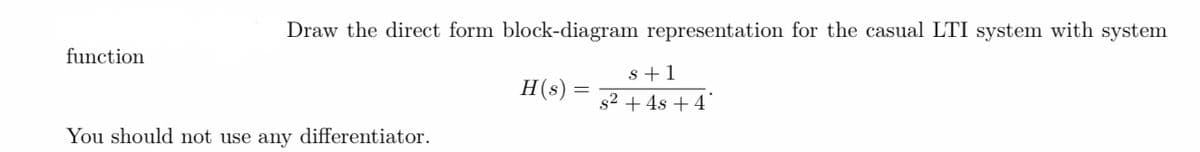 Draw the direct form block-diagram representation for the casual LTI system with system
s+1
H(s):
s² + 4s + 4
function
You should not use any differentiator.
=