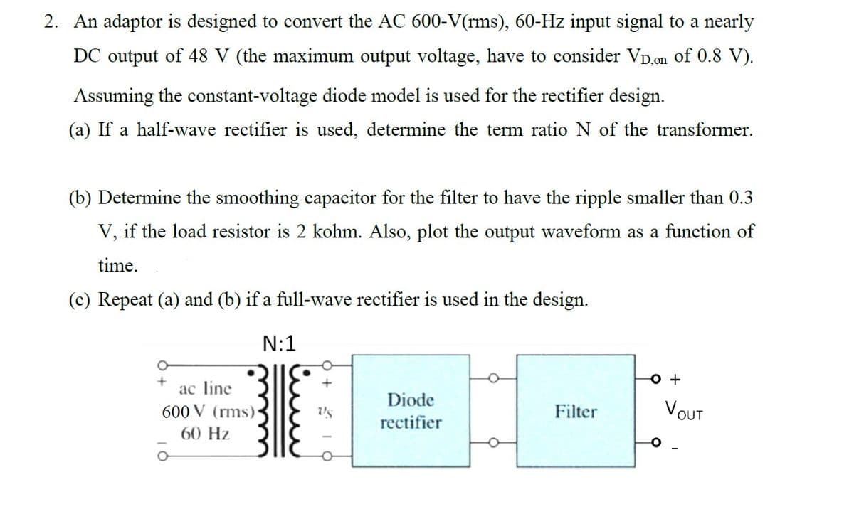 2. An adaptor is designed to convert the AC 600-V(rms), 60-Hz input signal to a nearly
DC output of 48 V (the maximum output voltage, have to consider VD,on of 0.8 V).
Assuming the constant-voltage diode model is used for the rectifier design.
(a) If a half-wave rectifier is used, determine the term ratio N of the transformer.
(b) Determine the smoothing capacitor for the filter to have the ripple smaller than 0.3
V, if the load resistor is 2 kohm. Also, plot the output waveform as a function of
time.
(c) Repeat (a) and (b) if a full-wave rectifier is used in the design.
N:1
ac line
600 V (rms)
60 Hz
O
Vs
Diode
rectifier
Filter
O +
VOUT