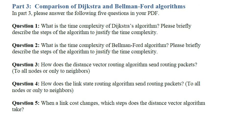 Part 3: Comparison of Dijkstra and Bellman-Ford algorithms
In part 3, please answer the following five questions in your PDF.
Question 1: What is the time complexity of Dijkstra's algorithm? Please briefly
describe the steps of the algorithm to justify the time complexity.
Question 2: What is the time complexity of Bellman-Ford algorithm? Please briefly
describe the steps of the algorithm to justify the time complexity.
Question 3: How does the distance vector routing algorithm send routing packets?
(To all nodes or only to neighbors)
Question 4: How does the link state routing algorithm send routing packets? (To all
nodes or only to neighbors)
Question 5: When a link cost changes, which steps does the distance vector algorithm
take?