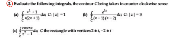 2 Evaluate the following integrals, the contour C being taken in counter-cbckwise sense
22 +1
(a) Rz+1)
dz; C: |2| =1
dz; C: |2| =3
(b)
¿(z-1)(z- 2)
cOS RZ
() dz, Cthe rectangle with vertices 2ti, -2ti
